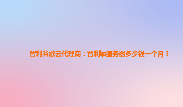 智利谷歌云代理商：智利ip服务器多少钱一个月？