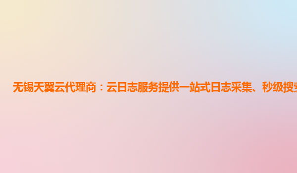 无锡天翼云代理商：云日志服务提供一站式日志采集、秒级搜索等服务