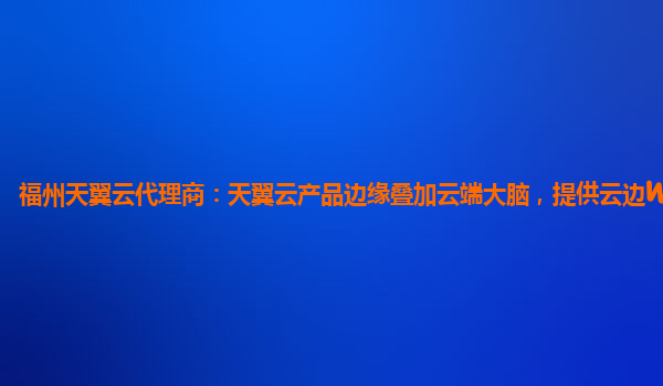 福州天翼云代理商：天翼云产品边缘叠加云端大脑，提供云边Web防护