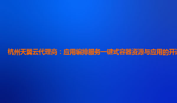 杭州天翼云代理商：应用编排服务一键式容器资源与应用的开通与复制