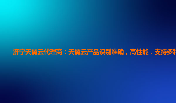 济宁天翼云代理商：天翼云产品识别准确，高性能，支持多种实体