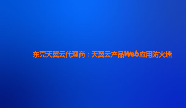 东莞天翼云代理商：天翼云产品Web应用防火墙