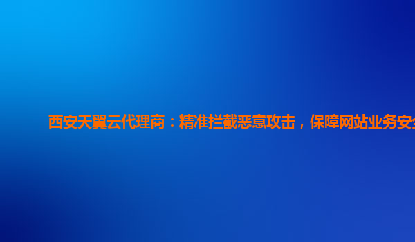 西安天翼云代理商：精准拦截恶意攻击，保障网站业务安全