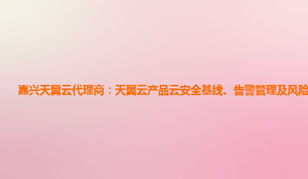 嘉兴天翼云代理商：天翼云产品云安全基线、告警管理及风险可视化