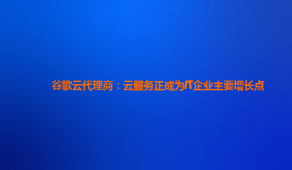 谷歌云代理商：云服务正成为IT企业主要增长点