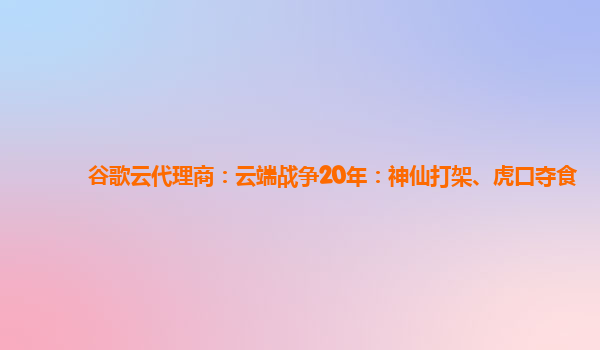 谷歌云代理商：云端战争20年：神仙打架、虎口夺食