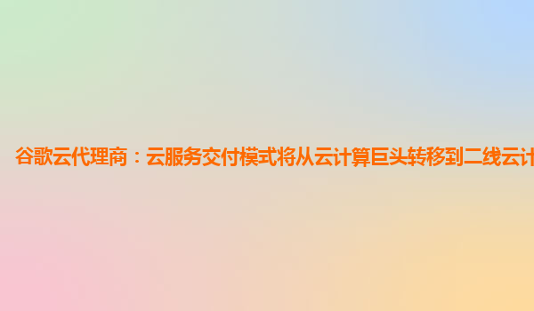 谷歌云代理商：云服务交付模式将从云计算巨头转移到二线云计算提供商