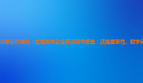 谷歌云代理商：红帽发布企业开源调查报告：战略重要性、数字化转型和创新