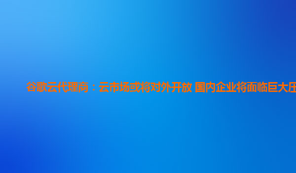 谷歌云代理商：云市场或将对外开放 国内企业将面临巨大压力